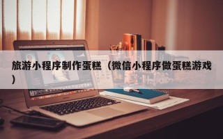德宏旅游小程序制作蛋糕（微信小程序做蛋糕游戏）